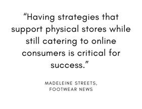 “Having strategies that support physical stores while still catering to online consumers is critical for success.” – Madeleine Streets, Footwear News
